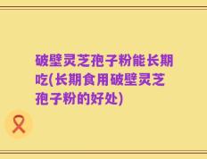 破壁灵芝孢子粉能长期吃(长期食用破壁灵芝孢子粉的好处)