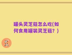 罐头灵芝菇怎么吃(如何食用罐装灵芝菇？)