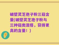 破壁灵芝孢子粉三菇含量(破壁灵芝孢子粉与三种菇类混搭，获得更高的含量！)