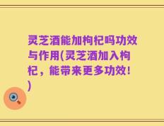 灵芝酒能加枸杞吗功效与作用(灵芝酒加入枸杞，能带来更多功效！)