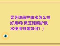 灵芝臻颜护肤水怎么样好用吗(灵芝臻颜护肤水使用效果如何？)