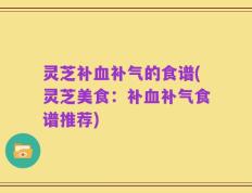 灵芝补血补气的食谱(灵芝美食：补血补气食谱推荐)