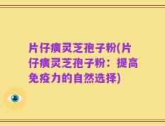 片仔癀灵芝孢子粉(片仔癀灵芝孢子粉：提高免疫力的自然选择)