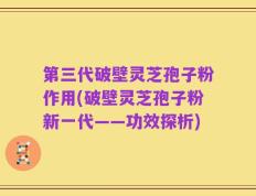 第三代破壁灵芝孢子粉作用(破壁灵芝孢子粉新一代——功效探析)