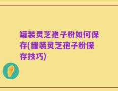 罐装灵芝孢子粉如何保存(罐装灵芝孢子粉保存技巧)