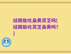 经期能吃桑黄灵芝吗(经期能吃灵芝桑黄吗？)