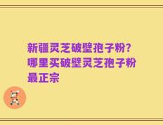 新疆灵芝破壁孢子粉？哪里买破壁灵芝孢子粉最正宗