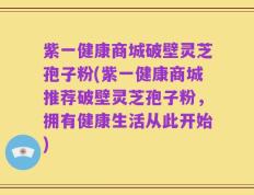 紫一健康商城破壁灵芝孢子粉(紫一健康商城推荐破壁灵芝孢子粉，拥有健康生活从此开始)