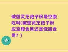 破壁灵芝孢子粉是空腹吃吗(破壁灵芝孢子粉应空腹食用还是饭后食用？)