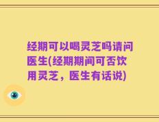 经期可以喝灵芝吗请问医生(经期期间可否饮用灵芝，医生有话说)