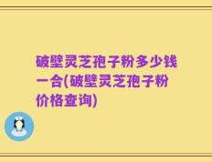 破壁灵芝孢子粉多少钱一合(破壁灵芝孢子粉价格查询)