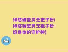 绿慈破壁灵芝孢子粉(绿慈破壁灵芝孢子粉：你身体的守护神)