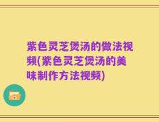 紫色灵芝煲汤的做法视频(紫色灵芝煲汤的美味制作方法视频)