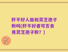 肝不好人能和灵芝孢子粉吗(肝不好者可否食用灵芝孢子粉？)