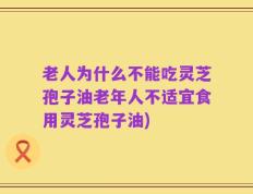 老人为什么不能吃灵芝孢子油老年人不适宜食用灵芝孢子油)