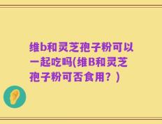 维b和灵芝孢子粉可以一起吃吗(维B和灵芝孢子粉可否食用？)