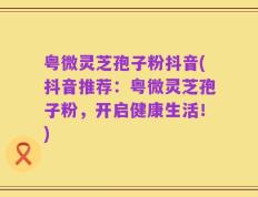 粤微灵芝孢子粉抖音(抖音推荐：粤微灵芝孢子粉，开启健康生活！)
