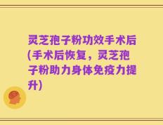 灵芝孢子粉功效手术后(手术后恢复，灵芝孢子粉助力身体免疫力提升)