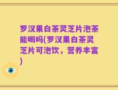 罗汉果白茶灵芝片泡茶能喝吗(罗汉果白茶灵芝片可泡饮，营养丰富)
