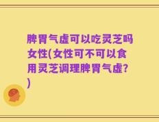 脾胃气虚可以吃灵芝吗女性(女性可不可以食用灵芝调理脾胃气虚？)