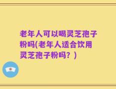 老年人可以喝灵芝孢子粉吗(老年人适合饮用灵芝孢子粉吗？)