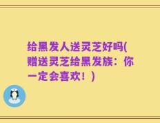 给黑发人送灵芝好吗(赠送灵芝给黑发族：你一定会喜欢！)