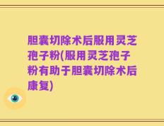 胆囊切除术后服用灵芝孢子粉(服用灵芝孢子粉有助于胆囊切除术后康复)