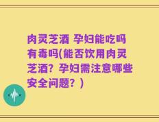 肉灵芝酒 孕妇能吃吗有毒吗(能否饮用肉灵芝酒？孕妇需注意哪些安全问题？)