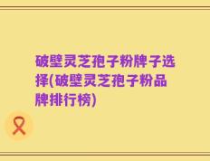 破壁灵芝孢子粉牌子选择(破壁灵芝孢子粉品牌排行榜)