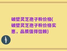 破壁灵芝孢子粉价格(破壁灵芝孢子粉价格实惠，品质值得信赖)