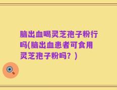脑出血喝灵芝孢子粉行吗(脑出血患者可食用灵芝孢子粉吗？)