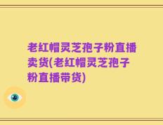 老红帽灵芝孢子粉直播卖货(老红帽灵芝孢子粉直播带货)