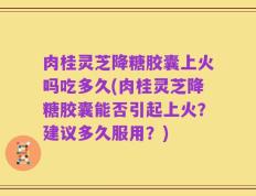 肉桂灵芝降糖胶囊上火吗吃多久(肉桂灵芝降糖胶囊能否引起上火？建议多久服用？)