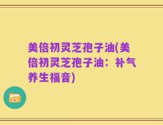 美倍初灵芝孢子油(美倍初灵芝孢子油：补气养生福音)