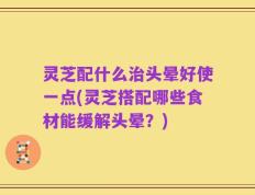 灵芝配什么治头晕好使一点(灵芝搭配哪些食材能缓解头晕？)