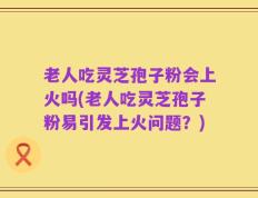 老人吃灵芝孢子粉会上火吗(老人吃灵芝孢子粉易引发上火问题？)