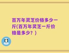 百万年灵芝价格多少一斤(百万年灵芝一斤价格是多少？)