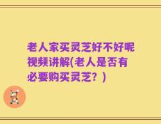 老人家买灵芝好不好呢视频讲解(老人是否有必要购买灵芝？)