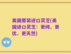 美国原装进口灵芝(美国进口灵芝：更纯、更优、更天然)