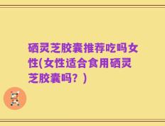 硒灵芝胶囊推荐吃吗女性(女性适合食用硒灵芝胶囊吗？)