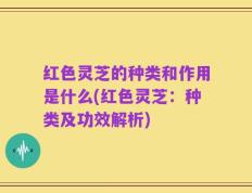 红色灵芝的种类和作用是什么(红色灵芝：种类及功效解析)