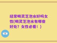 经常喝灵芝泡水好吗女性(喝灵芝泡水有哪些好处？女性必看！)