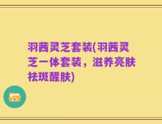 羽茜灵芝套装(羽茜灵芝一体套装，滋养亮肤祛斑醒肤)