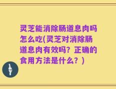 灵芝能消除肠道息肉吗怎么吃(灵芝对消除肠道息肉有效吗？正确的食用方法是什么？)