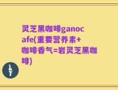 灵芝黑咖啡ganocafe(重要营养素+咖啡香气=岩灵芝黑咖啡)
