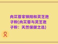 肉苁蓉家锁阳和灵芝孢子粉(肉苁蓉与灵芝孢子粉：天然保健之选)