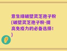 意生绿破壁灵芝孢子粉(破壁灵芝孢子粉-提高免疫力的必备选择！)