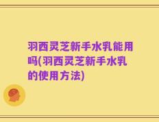 羽西灵芝新手水乳能用吗(羽西灵芝新手水乳的使用方法)