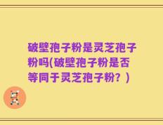 破壁孢子粉是灵芝孢子粉吗(破壁孢子粉是否等同于灵芝孢子粉？)
