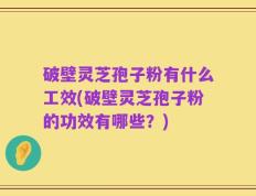 破壁灵芝孢子粉有什么工效(破壁灵芝孢子粉的功效有哪些？)
